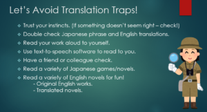Trust your instincts. (If something doesn’t seem right – check!) Double check Japanese phrase and English translations. Read your work aloud to yourself. Use text-to-speech software to read to you. Have a friend or colleague check. Read a variety of Japanese games/novels. Read a variety of English novels for fun! - Original English works. - Translated novels.